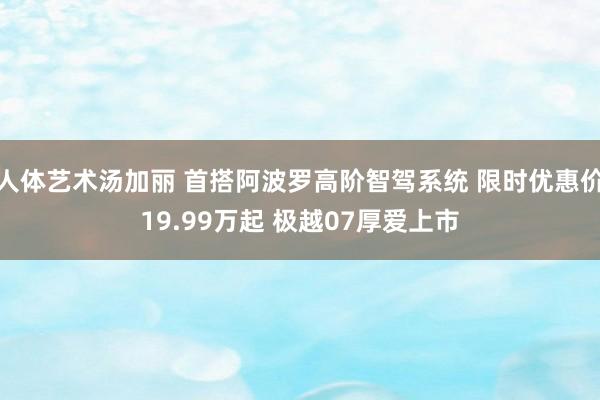 人体艺术汤加丽 首搭阿波罗高阶智驾系统 限时优惠价19.99万起 极越07厚爱上市