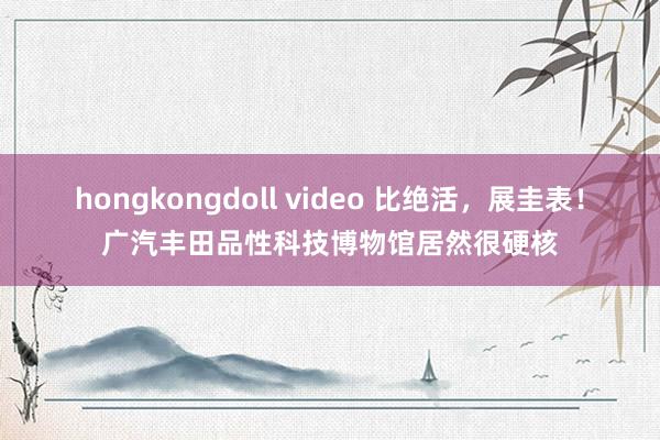 hongkongdoll video 比绝活，展圭表！广汽丰田品性科技博物馆居然很硬核