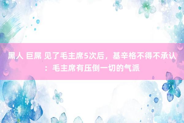 黑人 巨屌 见了毛主席5次后，基辛格不得不承认：毛主席有压倒一切的气派