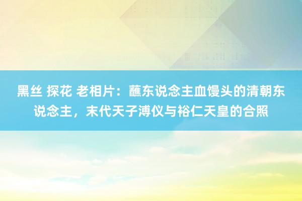 黑丝 探花 老相片：蘸东说念主血馒头的清朝东说念主，末代天子溥仪与裕仁天皇的合照