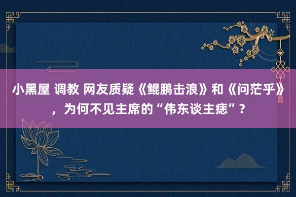 小黑屋 调教 网友质疑《鲲鹏击浪》和《问茫乎》，为何不见主席的“伟东谈主痣”？