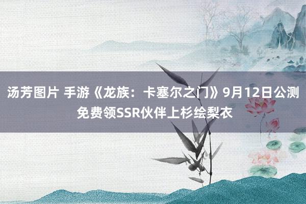 汤芳图片 手游《龙族：卡塞尔之门》9月12日公测 免费领SSR伙伴上杉绘梨衣