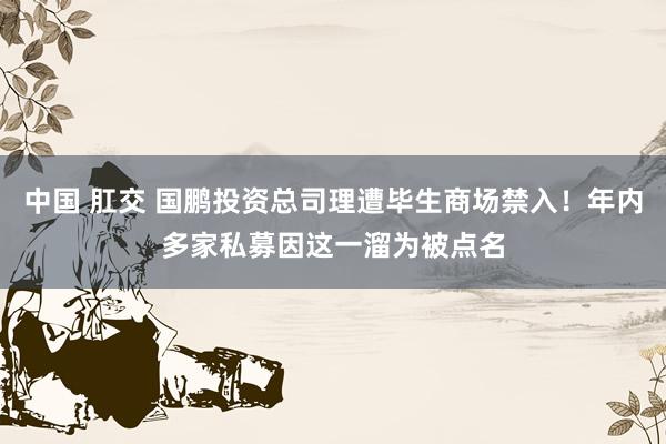 中国 肛交 国鹏投资总司理遭毕生商场禁入！年内多家私募因这一溜为被点名