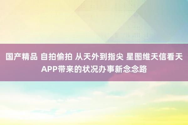 国产精品 自拍偷拍 从天外到指尖 星图维天信看天APP带来的状况办事新念念路