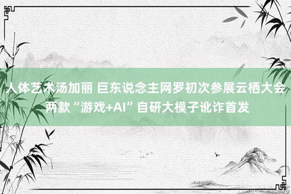 人体艺术汤加丽 巨东说念主网罗初次参展云栖大会 两款“游戏+AI”自研大模子讹诈首发