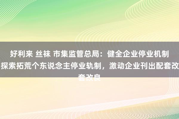 好利来 丝袜 市集监管总局：健全企业停业机制，探索拓荒个东说念主停业轨制，激动企业刊出配套改良