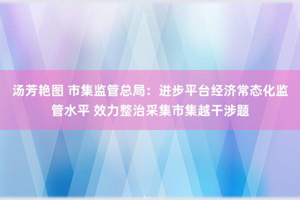 汤芳艳图 市集监管总局：进步平台经济常态化监管水平 效力整治采集市集越干涉题