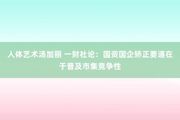 人体艺术汤加丽 一财社论：国资国企矫正要道在于普及市集竞争性