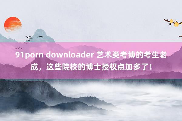 91porn downloader 艺术类考博的考生老成，这些院校的博士授权点加多了！