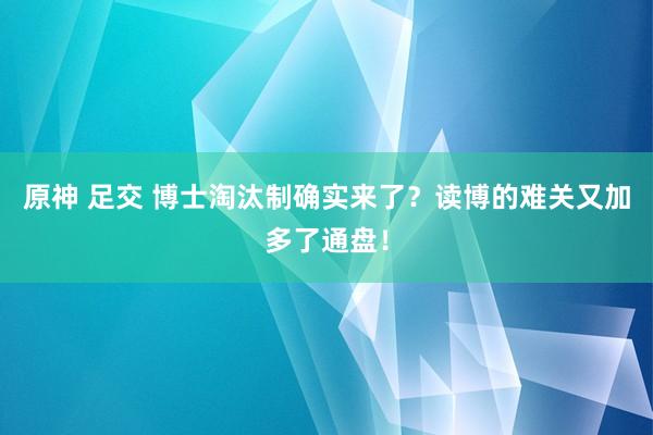 原神 足交 博士淘汰制确实来了？读博的难关又加多了通盘！