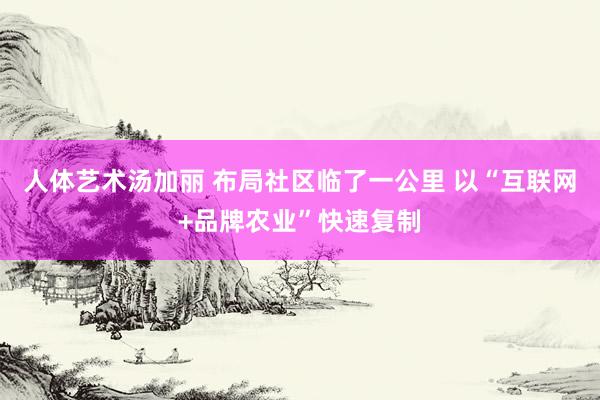 人体艺术汤加丽 布局社区临了一公里 以“互联网+品牌农业”快速复制