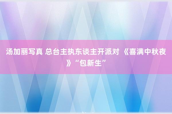 汤加丽写真 总台主执东谈主开派对 《喜满中秋夜》“包新生”