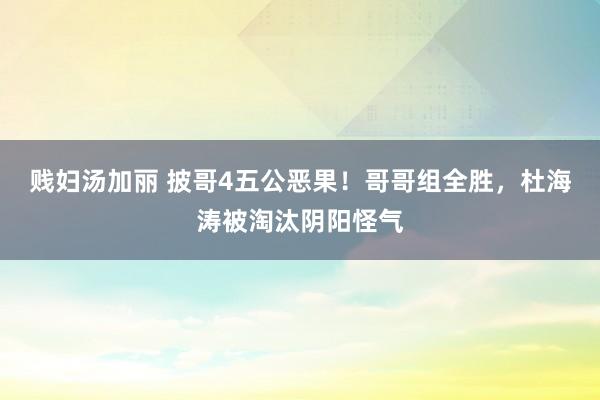 贱妇汤加丽 披哥4五公恶果！哥哥组全胜，杜海涛被淘汰阴阳怪气