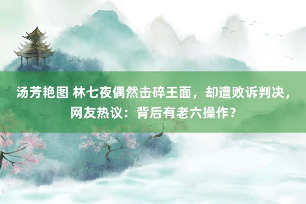 汤芳艳图 林七夜偶然击碎王面，却遭败诉判决，网友热议：背后有老六操作？