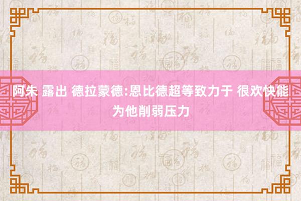 阿朱 露出 德拉蒙德:恩比德超等致力于 很欢快能为他削弱压力