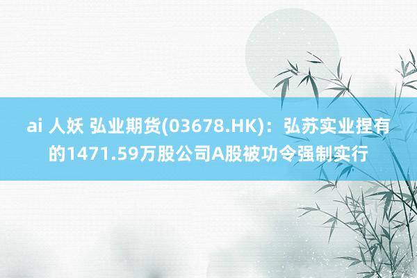 ai 人妖 弘业期货(03678.HK)：弘苏实业捏有的1471.59万股公司A股被功令强制实行