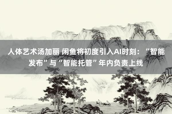 人体艺术汤加丽 闲鱼将初度引入AI时刻：“智能发布”与“智能托管”年内负责上线