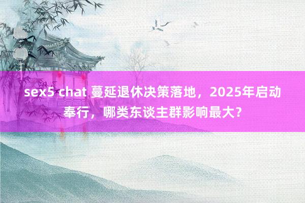 sex5 chat 蔓延退休决策落地，2025年启动奉行，哪类东谈主群影响最大？