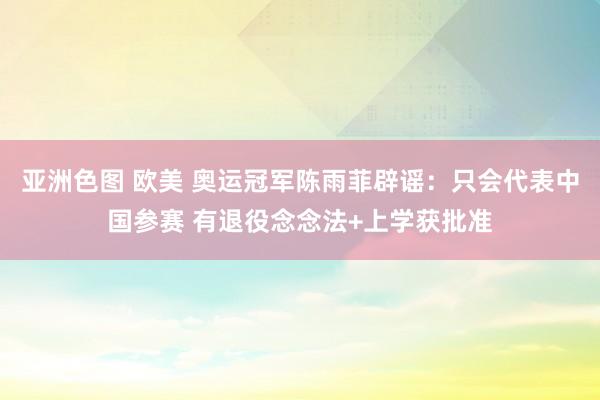 亚洲色图 欧美 奥运冠军陈雨菲辟谣：只会代表中国参赛 有退役念念法+上学获批准