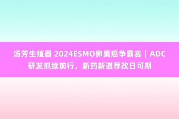 汤芳生殖器 2024ESMO卵巢癌争霸赛｜ADC研发抓续前行，新药新遴荐改日可期