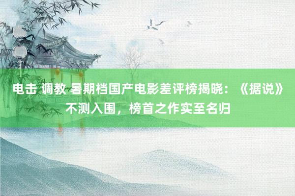 电击 调教 暑期档国产电影差评榜揭晓：《据说》不测入围，榜首之作实至名归