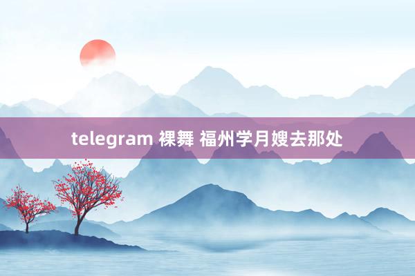 telegram 裸舞 福州学月嫂去那处