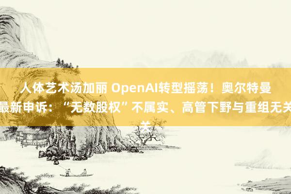 人体艺术汤加丽 OpenAI转型摇荡！奥尔特曼最新申诉：“无数股权”不属实、高管下野与重组无关