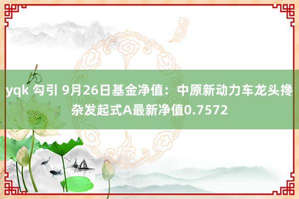 yqk 勾引 9月26日基金净值：中原新动力车龙头搀杂发起式A最新净值0.7572