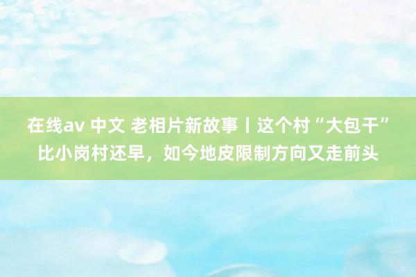 在线av 中文 老相片新故事丨这个村“大包干”比小岗村还早，如今地皮限制方向又走前头