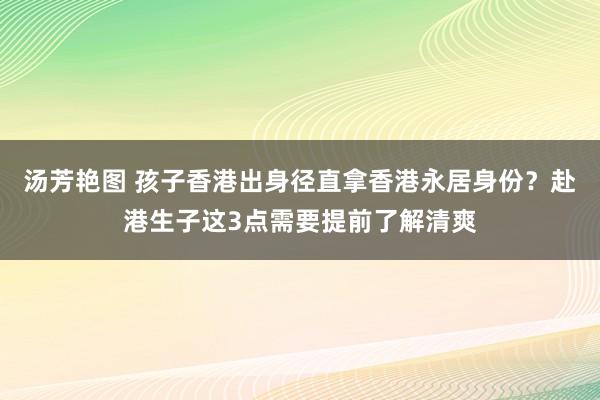 汤芳艳图 孩子香港出身径直拿香港永居身份？赴港生子这3点需要提前了解清爽