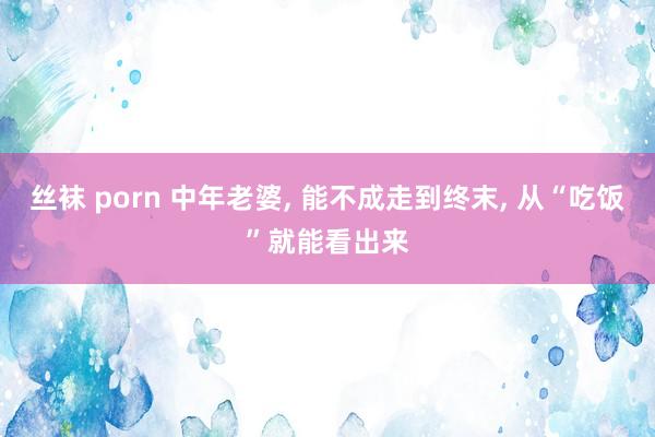 丝袜 porn 中年老婆, 能不成走到终末, 从“吃饭”就能看出来