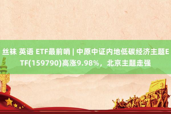 丝袜 英语 ETF最前哨 | 中原中证内地低碳经济主题ETF(159790)高涨9.98%，北京主题