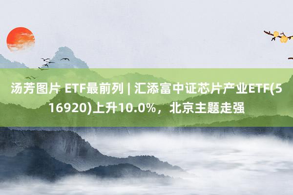 汤芳图片 ETF最前列 | 汇添富中证芯片产业ETF(516920)上升10.0%，北京主题走强