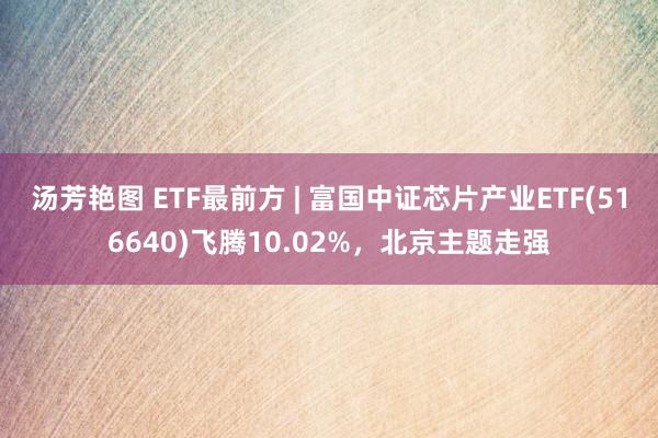 汤芳艳图 ETF最前方 | 富国中证芯片产业ETF(516640)飞腾10.02%，北京主题走强