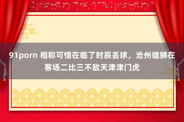 91porn 相称可惜在临了时辰丢球，沧州雄狮在客场二比三不敌天津津门虎