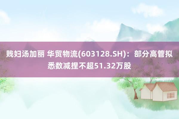 贱妇汤加丽 华贸物流(603128.SH)：部分高管拟悉数减捏不超51.32万股