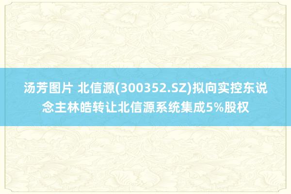 汤芳图片 北信源(300352.SZ)拟向实控东说念主林皓转让北信源系统集成5%股权