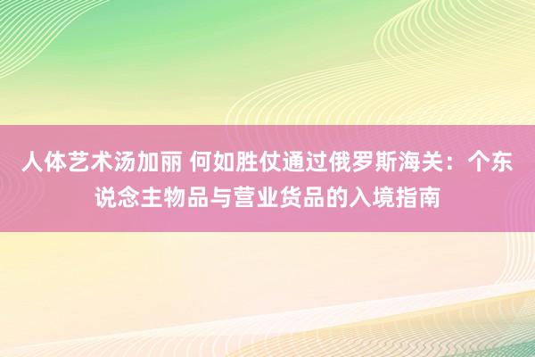 人体艺术汤加丽 何如胜仗通过俄罗斯海关：个东说念主物品与营业货品的入境指南