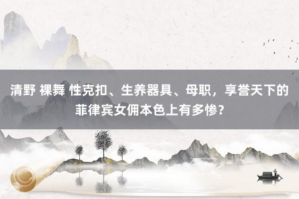 清野 裸舞 性克扣、生养器具、母职，享誉天下的菲律宾女佣本色上有多惨？