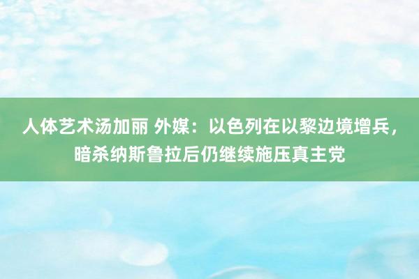 人体艺术汤加丽 外媒：以色列在以黎边境增兵，暗杀纳斯鲁拉后仍继续施压真主党