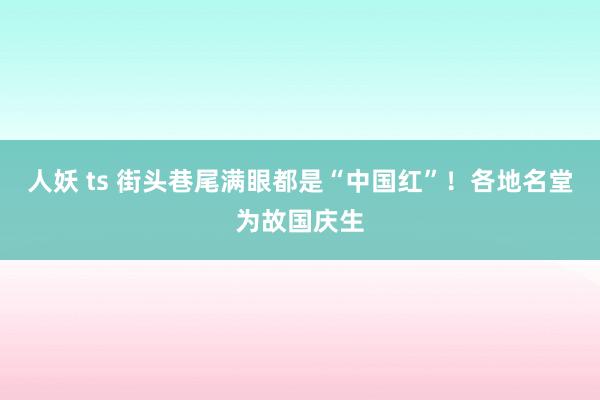 人妖 ts 街头巷尾满眼都是“中国红”！各地名堂为故国庆生