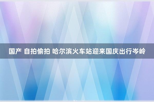 国产 自拍偷拍 哈尔滨火车站迎来国庆出行岑岭