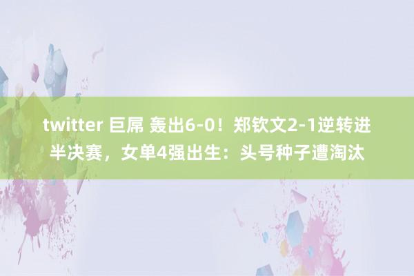 twitter 巨屌 轰出6-0！郑钦文2-1逆转进半决赛，女单4强出生：头号种子遭淘汰