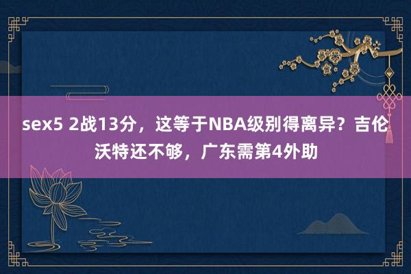 sex5 2战13分，这等于NBA级别得离异？吉伦沃特还不够，广东需第4外助