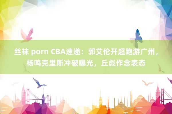 丝袜 porn CBA速递：郭艾伦开超跑游广州，杨鸣克里斯冲破曝光，丘彪作念表态