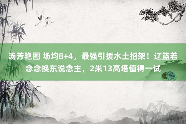 汤芳艳图 场均8+4，最强引援水土招架！辽篮若念念换东说念主，2米13高塔值得一试