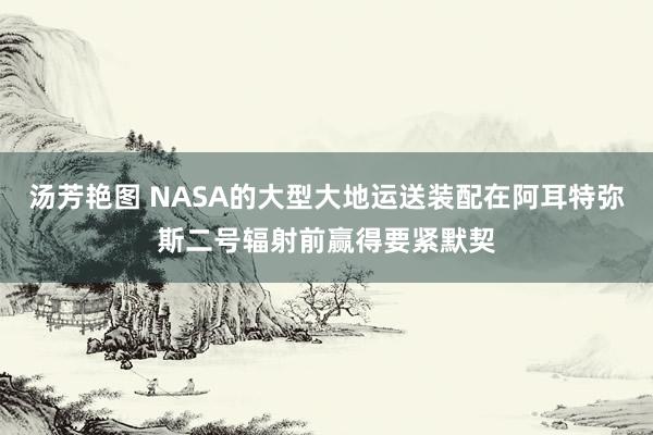 汤芳艳图 NASA的大型大地运送装配在阿耳特弥斯二号辐射前赢得要紧默契