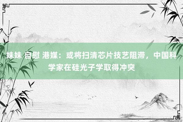 妹妹 自慰 港媒：或将扫清芯片技艺阻滞，中国科学家在硅光子学取得冲突