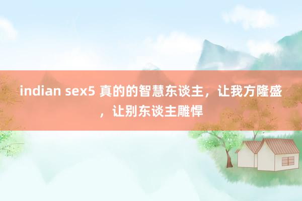 indian sex5 真的的智慧东谈主，让我方隆盛，让别东谈主雕悍