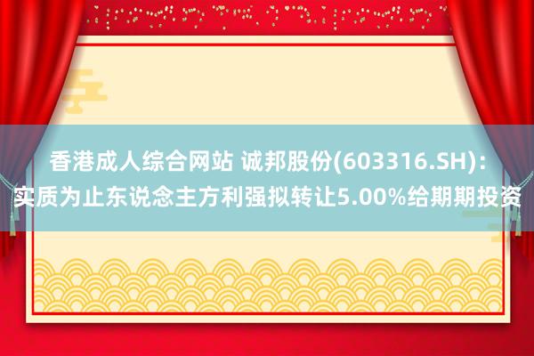 香港成人综合网站 诚邦股份(603316.SH)：实质为止东说念主方利强拟转让5.00%给期期投资